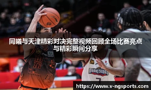 同曦与天津精彩对决完整视频回顾全场比赛亮点与精彩瞬间分享