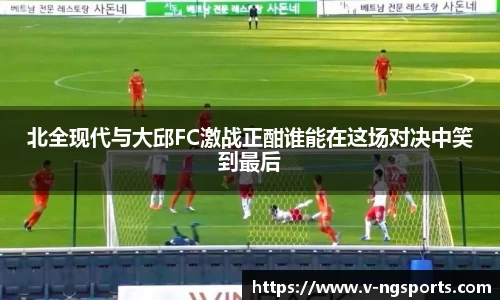 北全现代与大邱FC激战正酣谁能在这场对决中笑到最后