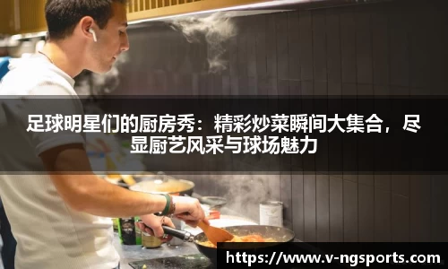足球明星们的厨房秀：精彩炒菜瞬间大集合，尽显厨艺风采与球场魅力